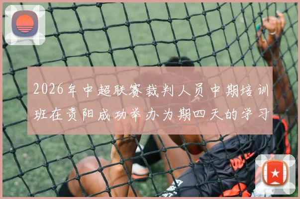 2026年中超联赛裁判人员中期培训班在贵阳成功举办为期四天的学习与交流活动