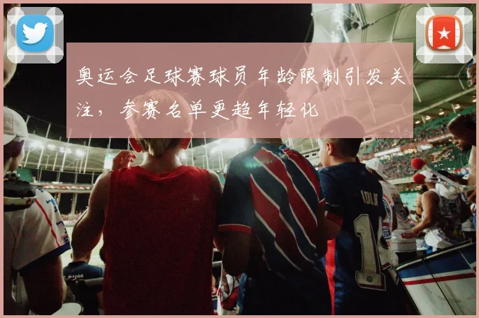 奥运会足球赛球员年龄限制引发关注，参赛名单更趋年轻化