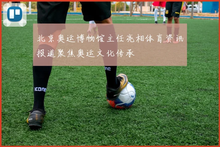 北京奥运博物馆主任亮相体育资讯报道聚焦奥运文化传承